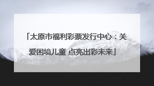 太原市福利彩票发行中心：关爱困境儿童 点亮出彩未来