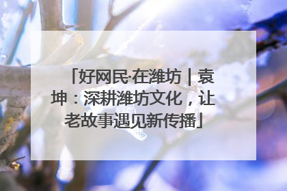 好网民·在潍坊｜袁坤：深耕潍坊文化，让老故事遇见新传播