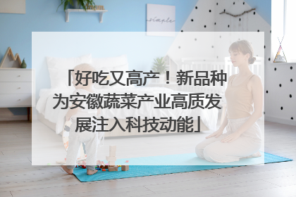 好吃又高产！新品种为安徽蔬菜产业高质发展注入科技动能