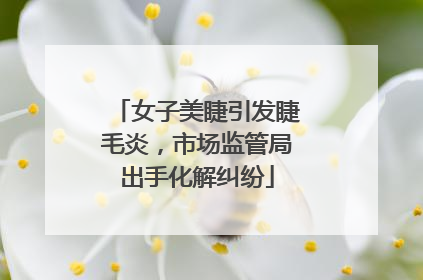女子美睫引发睫毛炎，市场监管局出手化解纠纷