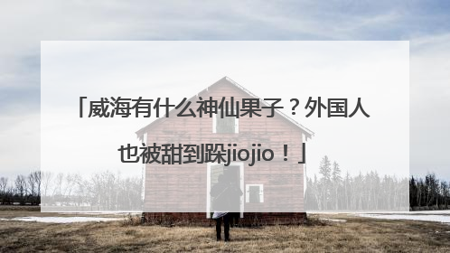 威海有什么神仙果子？外国人也被甜到跺jiojio！