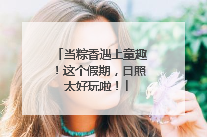 当粽香遇上童趣！这个假期，日照太好玩啦！