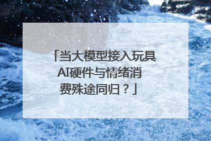 当大模型接入玩具 AI硬件与情绪消费殊途同归？