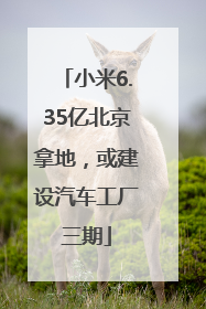 小米6.35亿北京拿地，或建设汽车工厂三期