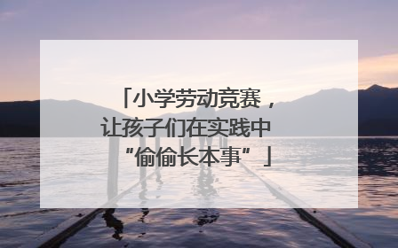 小学劳动竞赛，让孩子们在实践中“偷偷长本事”