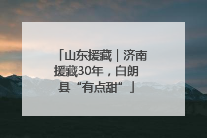 山东援藏｜济南援藏30年，白朗县“有点甜”