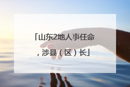山东2地人事任命，涉县（区）长