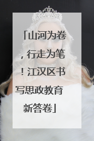 山河为卷，行走为笔！江汉区书写思政教育新答卷