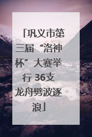 巩义市第三届“洛神杯”大赛举行 36支龙舟劈波逐浪