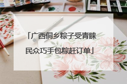 广西侗乡粽子受青睐 民众巧手包粽赶订单