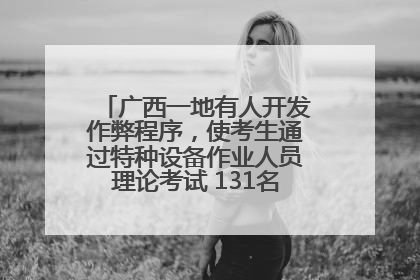 广西一地有人开发作弊程序，使考生通过特种设备作业人员理论考试 131名考生证书被撤销
