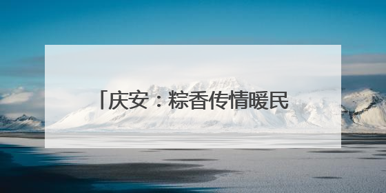 庆安：粽香传情暖民心 文化惠民见实效