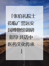 张伯礼院士莅临广誉远安国博物馆调研指导 共话中医药文化传承