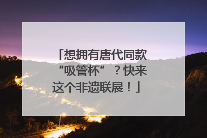 想拥有唐代同款“吸管杯”？快来这个非遗联展！