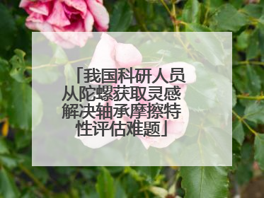我国科研人员从陀螺获取灵感解决轴承摩擦特性评估难题
