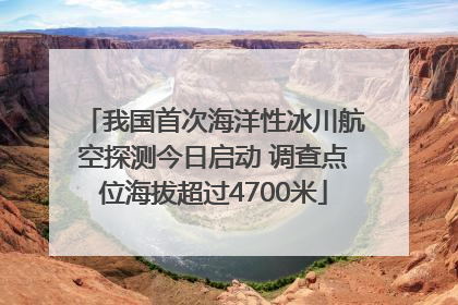 我国首次海洋性冰川航空探测今日启动 调查点位海拔超过4700米