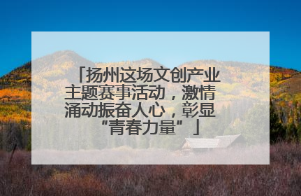 扬州这场文创产业主题赛事活动，激情涌动振奋人心，彰显“青春力量”