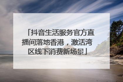抖音生活服务官方直播间落地香港，激活湾区线下消费新场景