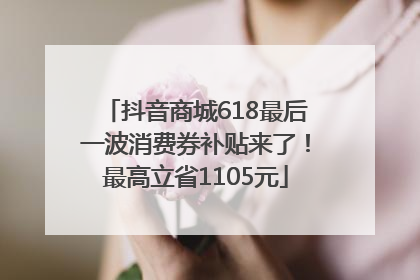 抖音商城618最后一波消费券补贴来了！最高立省1105元