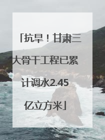 抗旱！甘肃三大骨干工程已累计调水2.45亿立方米