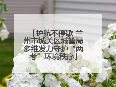 护航不停歇 兰州市城关区城管局多维发力守护“两考”环境秩序
