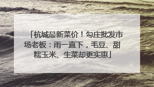 杭城最新菜价！勾庄批发市场老板：雨一直下，毛豆、甜糯玉米、生菜却更实惠
