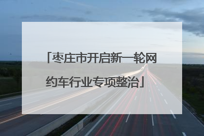 枣庄市开启新一轮网约车行业专项整治