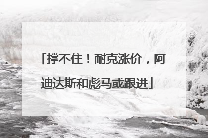 撑不住！耐克涨价，阿迪达斯和彪马或跟进