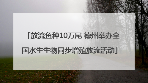 放流鱼种10万尾 德州举办全国水生生物同步增殖放流活动