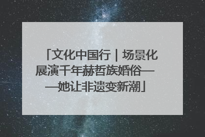 文化中国行｜场景化展演千年赫哲族婚俗——她让非遗变新潮