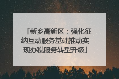 新乡高新区：强化征纳互动服务基础推动实现办税服务转型升级