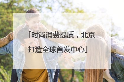 时尚消费提质，北京打造全球首发中心