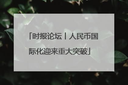 时报论坛丨人民币国际化迎来重大突破