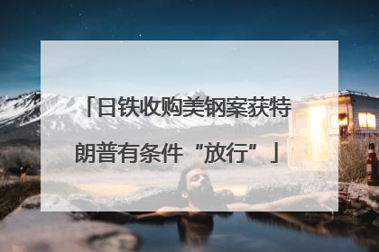 日铁收购美钢案获特朗普有条件“放行”
