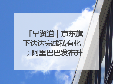 早资道｜京东旗下达达完成私有化；阿里巴巴发布升级版Qwen3