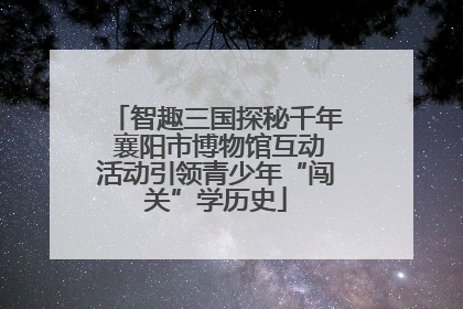 智趣三国探秘千年 襄阳市博物馆互动活动引领青少年“闯关”学历史
