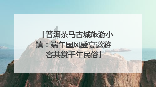 普洱茶马古城旅游小镇：端午国风盛宴邀游客共赏千年民俗