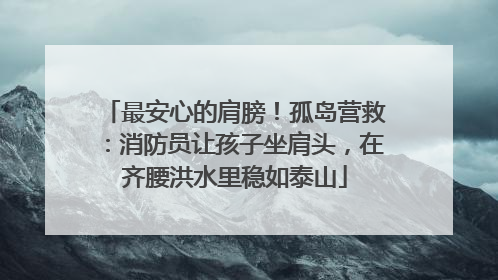 最安心的肩膀！孤岛营救：消防员让孩子坐肩头，在齐腰洪水里稳如泰山