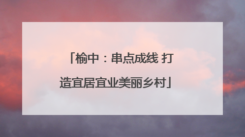 榆中：串点成线 打造宜居宜业美丽乡村
