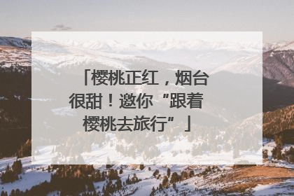 樱桃正红，烟台很甜！邀你“跟着樱桃去旅行”