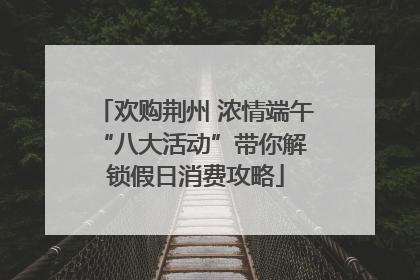 欢购荆州 浓情端午 “八大活动”带你解锁假日消费攻略
