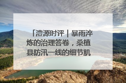 澧源时评｜暴雨淬炼的治理答卷，桑植县防汛一线的细节肌理与体系力量