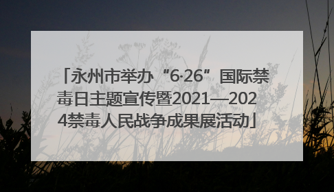 永州市举办“6·26”国际禁毒日主题宣传暨2021—2024禁毒人民战争成果展活动