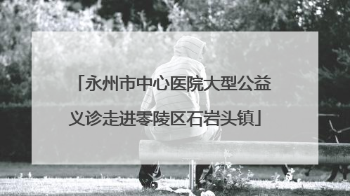 永州市中心医院大型公益义诊走进零陵区石岩头镇