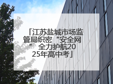 江苏盐城市场监管局织密“安全网” 全力护航2025年高中考