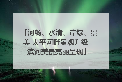 河畅、水清、岸绿、景美 太平河畔景观升级 滨河美景亮丽呈现