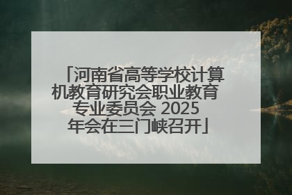 河南省高等学校计算机教育研究会职业教育专业委员会 2025 年会在三门峡召开