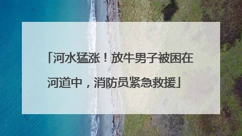 河水猛涨！放牛男子被困在河道中，消防员紧急救援
