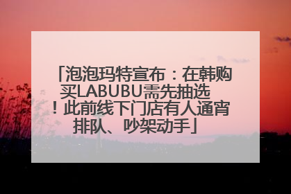 泡泡玛特宣布：在韩购买LABUBU需先抽选！此前线下门店有人通宵排队、吵架动手