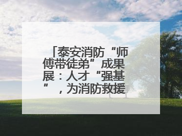 泰安消防“师傅带徒弟”成果展:人才“强基”,为消防救援事业“蓄能”